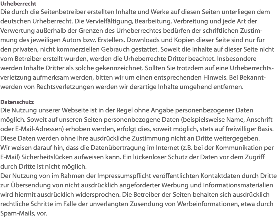 Urheberrecht Die durch die Seitenbetreiber erstellten Inhalte und Werke auf diesen Seiten unterliegen dem deutschen Urheberrecht. Die Vervielfältigung, Bearbeitung, Verbreitung und jede Art der Verwertung außerhalb der Grenzen des Urheberrechtes bedürfen der schriftlichen Zustim-mung des jeweiligen Autors bzw. Erstellers. Downloads und Kopien dieser Seite sind nur für den privaten, nicht kommerziellen Gebrauch gestattet. Soweit die Inhalte auf dieser Seite nicht vom Betreiber erstellt wurden, werden die Urheberrechte Dritter beachtet. Insbesondere werden Inhalte Dritter als solche gekennzeichnet. Sollten Sie trotzdem auf eine Urheberrechts-verletzung aufmerksam werden, bitten wir um einen entsprechenden Hinweis. Bei Bekannt-werden von Rechtsverletzungen werden wir derartige Inhalte umgehend entfernen. Datenschutz Die Nutzung unserer Webseite ist in der Regel ohne Angabe personenbezogener Daten möglich. Soweit auf unseren Seiten personenbezogene Daten (beispielsweise Name, Anschrift oder E-Mail-Adressen) erhoben werden, erfolgt dies, soweit möglich, stets auf freiwilliger Basis. Diese Daten werden ohne Ihre ausdrückliche Zustimmung nicht an Dritte weitergegeben. Wir weisen darauf hin, dass die Datenübertragung im Internet (z.B. bei der Kommunikation per E-Mail) Sicherheitslücken aufweisen kann. Ein lückenloser Schutz der Daten vor dem Zugriff durch Dritte ist nicht möglich. Der Nutzung von im Rahmen der Impressumspflicht veröffentlichten Kontaktdaten durch Dritte zur Übersendung von nicht ausdrücklich angeforderter Werbung und Informationsmaterialien wird hiermit ausdrücklich widersprochen. Die Betreiber der Seiten behalten sich ausdrücklich rechtliche Schritte im Falle der unverlangten Zusendung von Werbeinformationen, etwa durch Spam-Mails, vor.