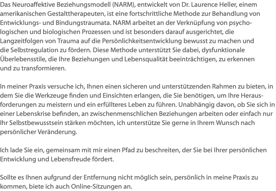 Das Neuroaffektive Beziehungsmodell (NARM), entwickelt von Dr. Laurence Heller, einem amerikanischen Gestalttherapeuten, ist eine fortschrittliche Methode zur Behandlung von Entwicklungs- und Bindungstraumata. NARM arbeitet an der Verknüpfung von psycho-logischen und biologischen Prozessen und ist besonders darauf ausgerichtet, die Langzeitfolgen von Trauma auf die Persönlichkeitsentwicklung bewusst zu machen und die Selbstregulation zu fördern. Diese Methode unterstützt Sie dabei, dysfunktionale Überlebensstile, die Ihre Beziehungen und Lebensqualität beeinträchtigen, zu erkennen und zu transformieren. In meiner Praxis versuche ich, Ihnen einen sicheren und unterstützenden Rahmen zu bieten, in dem Sie die Werkzeuge finden und Einsichten erlangen, die Sie benötigen, um Ihre Heraus-forderungen zu meistern und ein erfüllteres Leben zu führen. Unabhängig davon, ob Sie sich in einer Lebenskrise befinden, an zwischenmenschlichen Beziehungen arbeiten oder einfach nur Ihr Selbstbewusstsein stärken möchten, ich unterstütze Sie gerne in Ihrem Wunsch nach persönlicher Veränderung. Ich lade Sie ein, gemeinsam mit mir einen Pfad zu beschreiten, der Sie bei Ihrer persönlichen Entwicklung und Lebensfreude fördert. Sollte es Ihnen aufgrund der Entfernung nicht möglich sein, persönlich in meine Praxis zu kommen, biete ich auch Online-Sitzungen an.