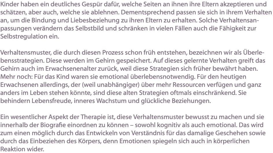 Kinder haben ein deutliches Gespür dafür, welche Seiten an ihnen ihre Eltern akzeptieren und schätzen, aber auch, welche sie ablehnen. Dementsprechend passen sie sich in ihrem Verhalten an, um die Bindung und Liebesbeziehung zu ihren Eltern zu erhalten. Solche Verhaltensan-passungen verändern das Selbstbild und schränken in vielen Fällen auch die Fähigkeit zur Selbstregulation ein. Verhaltensmuster, die durch diesen Prozess schon früh entstehen, bezeichnen wir als Überle-bensstrategien. Diese werden im Gehirn gespeichert. Auf dieses gelernte Verhalten greift das Gehirn auch im Erwachsenenalter zurück, weil diese Strategien sich früher bewährt haben. Mehr noch: Für das Kind waren sie emotional überlebensnotwendig. Für den heutigen Erwachsenen allerdings, der (weil unabhängiger) über mehr Ressourcen verfügen und ganz anders im Leben stehen könnte, sind diese alten Strategien oftmals einschränkend. Sie behindern Lebensfreude, inneres Wachstum und glückliche Beziehungen. Ein wesentlicher Aspekt der Therapie ist, diese Verhaltensmuster bewusst zu machen und sie innerhalb der Biografie einordnen zu können – sowohl kognitiv als auch emotional. Das wird zum einen möglich durch das Entwickeln von Verständnis für das damalige Geschehen sowie durch das Einbeziehen des Körpers, denn Emotionen spiegeln sich auch in körperlichen Reaktion wider.