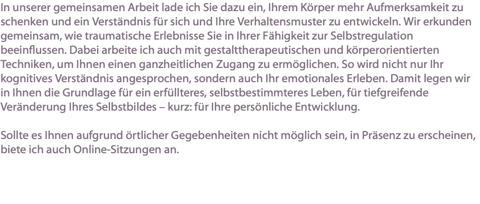 In unserer gemeinsamen Arbeit lade ich Sie dazu ein, Ihrem Körper mehr Aufmerksamkeit zu schenken und ein Verständnis für sich und Ihre Verhaltensmuster zu entwickeln. Wir erkunden gemeinsam, wie traumatische Erlebnisse Sie in Ihrer Fähigkeit zur Selbstregulation beeinflussen. Dabei arbeite ich auch mit gestalttherapeutischen und körperorientierten Techniken, um Ihnen einen ganzheitlichen Zugang zu ermöglichen. So wird nicht nur Ihr kognitives Verständnis angesprochen, sondern auch Ihr emotionales Erleben. Damit legen wir in Ihnen die Grundlage für ein erfüllteres, selbstbestimmteres Leben, für tiefgreifende Veränderung Ihres Selbstbildes – kurz: für Ihre persönliche Entwicklung. Sollte es Ihnen aufgrund örtlicher Gegebenheiten nicht möglich sein, in Präsenz zu erscheinen, biete ich auch Online-Sitzungen an.