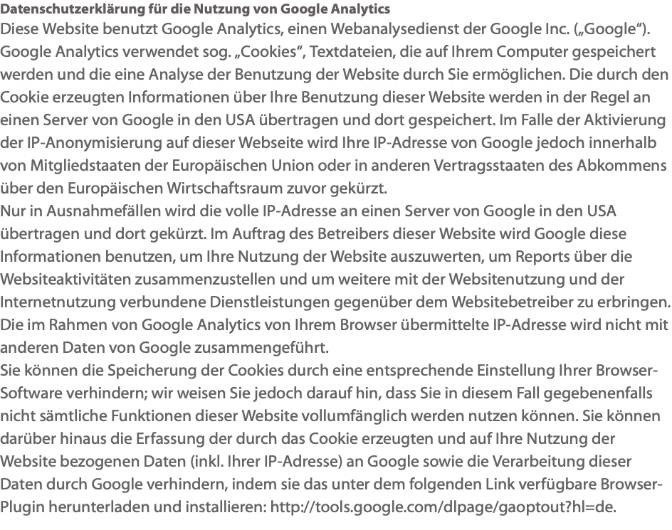 Datenschutzerklärung für die Nutzung von Google Analytics Diese Website benutzt Google Analytics, einen Webanalysedienst der Google Inc. („Google“). Google Analytics verwendet sog. „Cookies“, Textdateien, die auf Ihrem Computer gespeichert werden und die eine Analyse der Benutzung der Website durch Sie ermöglichen. Die durch den Cookie erzeugten Informationen über Ihre Benutzung dieser Website werden in der Regel an einen Server von Google in den USA übertragen und dort gespeichert. Im Falle der Aktivierung der IP-Anonymisierung auf dieser Webseite wird Ihre IP-Adresse von Google jedoch innerhalb von Mitgliedstaaten der Europäischen Union oder in anderen Vertragsstaaten des Abkommens über den Europäischen Wirtschaftsraum zuvor gekürzt. Nur in Ausnahmefällen wird die volle IP-Adresse an einen Server von Google in den USA übertragen und dort gekürzt. Im Auftrag des Betreibers dieser Website wird Google diese Informationen benutzen, um Ihre Nutzung der Website auszuwerten, um Reports über die Websiteaktivitäten zusammenzustellen und um weitere mit der Websitenutzung und der Internetnutzung verbundene Dienstleistungen gegenüber dem Websitebetreiber zu erbringen. Die im Rahmen von Google Analytics von Ihrem Browser übermittelte IP-Adresse wird nicht mit anderen Daten von Google zusammengeführt. Sie können die Speicherung der Cookies durch eine entsprechende Einstellung Ihrer Browser-Software verhindern; wir weisen Sie jedoch darauf hin, dass Sie in diesem Fall gegebenenfalls nicht sämtliche Funktionen dieser Website vollumfänglich werden nutzen können. Sie können darüber hinaus die Erfassung der durch das Cookie erzeugten und auf Ihre Nutzung der Website bezogenen Daten (inkl. Ihrer IP-Adresse) an Google sowie die Verarbeitung dieser Daten durch Google verhindern, indem sie das unter dem folgenden Link verfügbare Browser-Plugin herunterladen und installieren: http://tools.google.com/dlpage/gaoptout?hl=de.