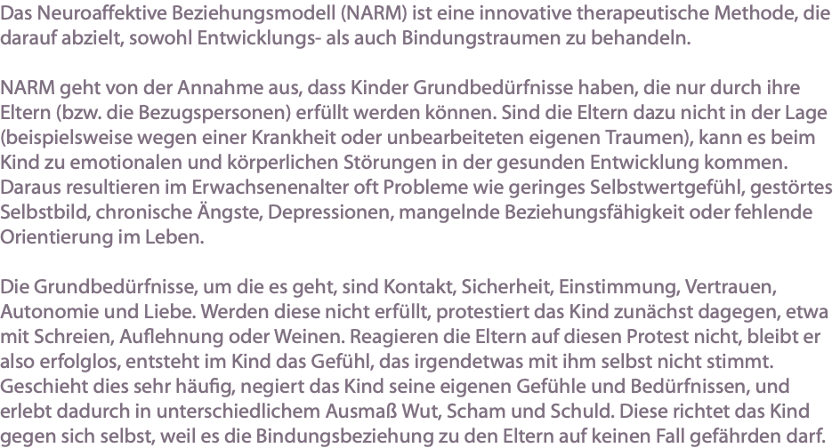 Das Neuroaffektive Beziehungsmodell (NARM) ist eine innovative therapeutische Methode, die darauf abzielt, sowohl Entwicklungs- als auch Bindungstraumen zu behandeln. NARM geht von der Annahme aus, dass Kinder Grundbedürfnisse haben, die nur durch ihre Eltern (bzw. die Bezugspersonen) erfüllt werden können. Sind die Eltern dazu nicht in der Lage (beispielsweise wegen einer Krankheit oder unbearbeiteten eigenen Traumen), kann es beim Kind zu emotionalen und körperlichen Störungen in der gesunden Entwicklung kommen. Daraus resultieren im Erwachsenenalter oft Probleme wie geringes Selbstwertgefühl, gestörtes Selbstbild, chronische Ängste, Depressionen, mangelnde Beziehungsfähigkeit oder fehlende Orientierung im Leben. Die Grundbedürfnisse, um die es geht, sind Kontakt, Sicherheit, Einstimmung, Vertrauen, Autonomie und Liebe. Werden diese nicht erfüllt, protestiert das Kind zunächst dagegen, etwa mit Schreien, Auflehnung oder Weinen. Reagieren die Eltern auf diesen Protest nicht, bleibt er also erfolglos, entsteht im Kind das Gefühl, das irgendetwas mit ihm selbst nicht stimmt. Geschieht dies sehr häufig, negiert das Kind seine eigenen Gefühle und Bedürfnissen, und erlebt dadurch in unterschiedlichem Ausmaß Wut, Scham und Schuld. Diese richtet das Kind gegen sich selbst, weil es die Bindungsbeziehung zu den Eltern auf keinen Fall gefährden darf.