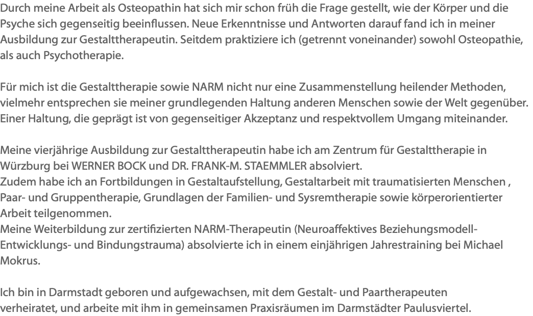 Durch meine Arbeit als Osteopathin hat sich mir schon früh die Frage gestellt, wie der Körper und die Psyche sich gegenseitig beeinflussen. Neue Erkenntnisse und Antworten darauf fand ich in meiner Ausbildung zur Gestalttherapeutin. Seitdem praktiziere ich (getrennt voneinander) sowohl Osteopathie, als auch Psychotherapie. Für mich ist die Gestalttherapie sowie NARM nicht nur eine Zusammenstellung heilender Methoden, vielmehr entsprechen sie meiner grundlegenden Haltung anderen Menschen sowie der Welt gegenüber. Einer Haltung, die geprägt ist von gegenseitiger Akzeptanz und respektvollem Umgang miteinander. Meine vierjährige Ausbildung zur Gestalttherapeutin habe ich am Zentrum für Gestalttherapie in Würzburg bei WERNER BOCK und DR. FRANK-M. STAEMMLER absolviert. Zudem habe ich an Fortbildungen in Gestaltaufstellung, Gestaltarbeit mit traumatisierten Menschen , Paar- und Gruppentherapie, Grundlagen der Familien- und Sysremtherapie sowie körperorientierter Arbeit teilgenommen. Meine Weiterbildung zur zertifizierten NARM-Therapeutin (Neuroaffektives Beziehungsmodell- Entwicklungs- und Bindungstrauma) absolvierte ich in einem einjährigen Jahrestraining bei Michael Mokrus. Ich bin in Darmstadt geboren und aufgewachsen, mit dem Gestalt- und Paartherapeuten verheiratet, und arbeite mit ihm in gemeinsamen Praxisräumen im Darmstädter Paulusviertel.