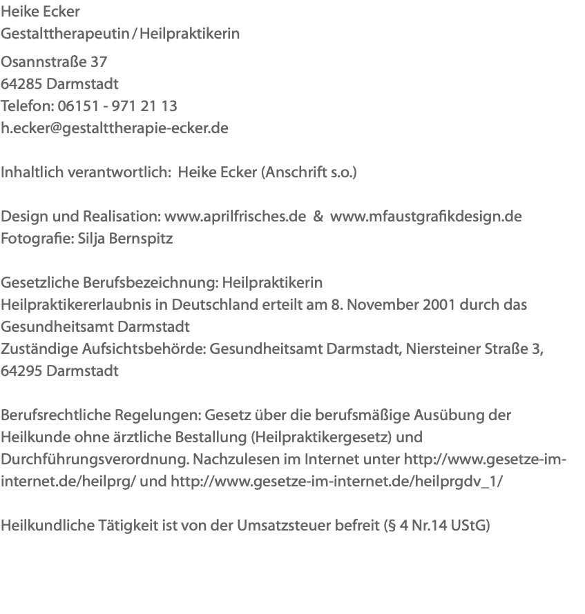 Heike Ecker Gestalttherapeutin / Heilpraktikerin Osannstraße 37 64285 Darmstadt Telefon: 06151 - 971 21 13 h.ecker@gestalttherapie-ecker.de Inhaltlich verantwortlich: Heike Ecker (Anschrift s.o.) Design und Realisation: www.aprilfrisches.de & www.mfaustgrafikdesign.de Fotografie: Silja Bernspitz Gesetzliche Berufsbezeichnung: Heilpraktikerin Heilpraktikererlaubnis in Deutschland erteilt am 8. November 2001 durch das Gesundheitsamt Darmstadt Zuständige Aufsichtsbehörde: Gesundheitsamt Darmstadt, Niersteiner Straße 3, 64295 Darmstadt Berufsrechtliche Regelungen: Gesetz über die berufsmäßige Ausübung der Heilkunde ohne ärztliche Bestallung (Heilpraktikergesetz) und Durchführungsverordnung. Nachzulesen im Internet unter http://www.gesetze-im-internet.de/heilprg/ und http://www.gesetze-im-internet.de/heilprgdv_1/ Heilkundliche Tätigkeit ist von der Umsatzsteuer befreit (§ 4 Nr.14 UStG) 