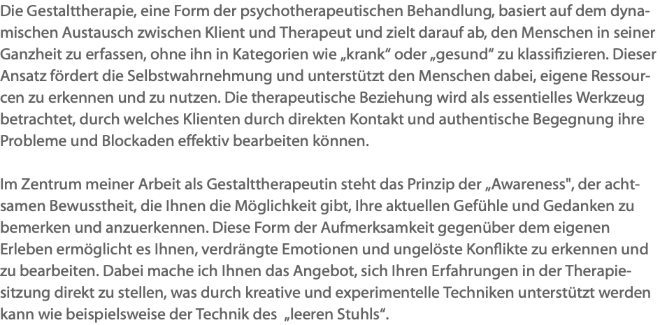 Die Gestalttherapie, eine Form der psychotherapeutischen Behandlung, basiert auf dem dyna-mischen Austausch zwischen Klient und Therapeut und zielt darauf ab, den Menschen in seiner Ganzheit zu erfassen, ohne ihn in Kategorien wie „krank“ oder „gesund“ zu klassifizieren. Dieser Ansatz fördert die Selbstwahrnehmung und unterstützt den Menschen dabei, eigene Ressour-cen zu erkennen und zu nutzen. Die therapeutische Beziehung wird als essentielles Werkzeug betrachtet, durch welches Klienten durch direkten Kontakt und authentische Begegnung ihre Probleme und Blockaden effektiv bearbeiten können. Im Zentrum meiner Arbeit als Gestalttherapeutin steht das Prinzip der „Awareness", der acht-samen Bewusstheit, die Ihnen die Möglichkeit gibt, Ihre aktuellen Gefühle und Gedanken zu bemerken und anzuerkennen. Diese Form der Aufmerksamkeit gegenüber dem eigenen Erleben ermöglicht es Ihnen, verdrängte Emotionen und ungelöste Konflikte zu erkennen und zu bearbeiten. Dabei mache ich Ihnen das Angebot, sich Ihren Erfahrungen in der Therapie-sitzung direkt zu stellen, was durch kreative und experimentelle Techniken unterstützt werden kann wie beispielsweise der Technik des „leeren Stuhls“.