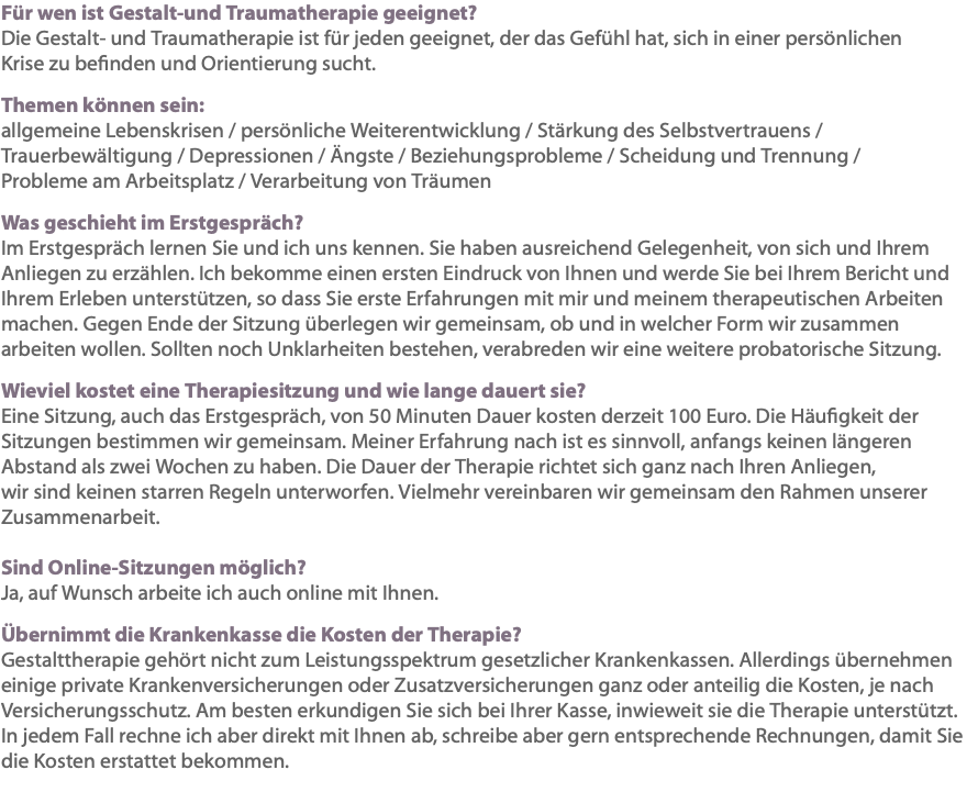 Für wen ist Gestalt-und Traumatherapie geeignet? Die Gestalt- und Traumatherapie ist für jeden geeignet, der das Gefühl hat, sich in einer persönlichen Krise zu befinden und Orientierung sucht. Themen können sein: allgemeine Lebenskrisen / persönliche Weiterentwicklung / Stärkung des Selbstvertrauens / Trauerbewältigung / Depressionen / Ängste / Beziehungsprobleme / Scheidung und Trennung / Probleme am Arbeitsplatz / Verarbeitung von Träumen Was geschieht im Erstgespräch? Im Erstgespräch lernen Sie und ich uns kennen. Sie haben ausreichend Gelegenheit, von sich und Ihrem Anliegen zu erzählen. Ich bekomme einen ersten Eindruck von Ihnen und werde Sie bei Ihrem Bericht und Ihrem Erleben unterstützen, so dass Sie erste Erfahrungen mit mir und meinem therapeutischen Arbeiten machen. Gegen Ende der Sitzung überlegen wir gemeinsam, ob und in welcher Form wir zusammen arbeiten wollen. Sollten noch Unklarheiten bestehen, verabreden wir eine weitere probatorische Sitzung. Wieviel kostet eine Therapiesitzung und wie lange dauert sie? Eine Sitzung, auch das Erstgespräch, von 50 Minuten Dauer kosten derzeit 100 Euro. Die Häufigkeit der Sitzungen bestimmen wir gemeinsam. Meiner Erfahrung nach ist es sinnvoll, anfangs keinen längeren Abstand als zwei Wochen zu haben. Die Dauer der Therapie richtet sich ganz nach Ihren Anliegen, wir sind keinen starren Regeln unterworfen. Vielmehr vereinbaren wir gemeinsam den Rahmen unserer Zusammenarbeit. Sind Online-Sitzungen möglich? Ja, auf Wunsch arbeite ich auch online mit Ihnen. Übernimmt die Krankenkasse die Kosten der Therapie? Gestalttherapie gehört nicht zum Leistungsspektrum gesetzlicher Krankenkassen. Allerdings übernehmen einige private Krankenversicherungen oder Zusatzversicherungen ganz oder anteilig die Kosten, je nach Versicherungsschutz. Am besten erkundigen Sie sich bei Ihrer Kasse, inwieweit sie die Therapie unterstützt. In jedem Fall rechne ich aber direkt mit Ihnen ab, schreibe aber gern entsprechende Rechnungen, damit Sie die Kosten erstattet bekommen. 