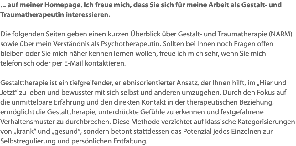 ... auf meiner Homepage. Ich freue mich, dass Sie sich für meine Arbeit als Gestalt- und Traumatherapeutin interessieren. Die folgenden Seiten geben einen kurzen Überblick über Gestalt- und Traumatherapie (NARM) sowie über mein Verständnis als Psychotherapeutin. Sollten bei Ihnen noch Fragen offen bleiben oder Sie mich näher kennen lernen wollen, freue ich mich sehr, wenn Sie mich telefonisch oder per E-Mail kontaktieren. Gestalttherapie ist ein tiefgreifender, erlebnisorientierter Ansatz, der Ihnen hilft, im „Hier und Jetzt“ zu leben und bewusster mit sich selbst und anderen umzugehen. Durch den Fokus auf die unmittelbare Erfahrung und den direkten Kontakt in der therapeutischen Beziehung, ermöglicht die Gestalttherapie, unterdrückte Gefühle zu erkennen und festgefahrene Verhaltensmuster zu durchbrechen. Diese Methode verzichtet auf klassische Kategorisierungen von „krank“ und „gesund“, sondern betont stattdessen das Potenzial jedes Einzelnen zur Selbstregulierung und persönlichen Entfaltung.