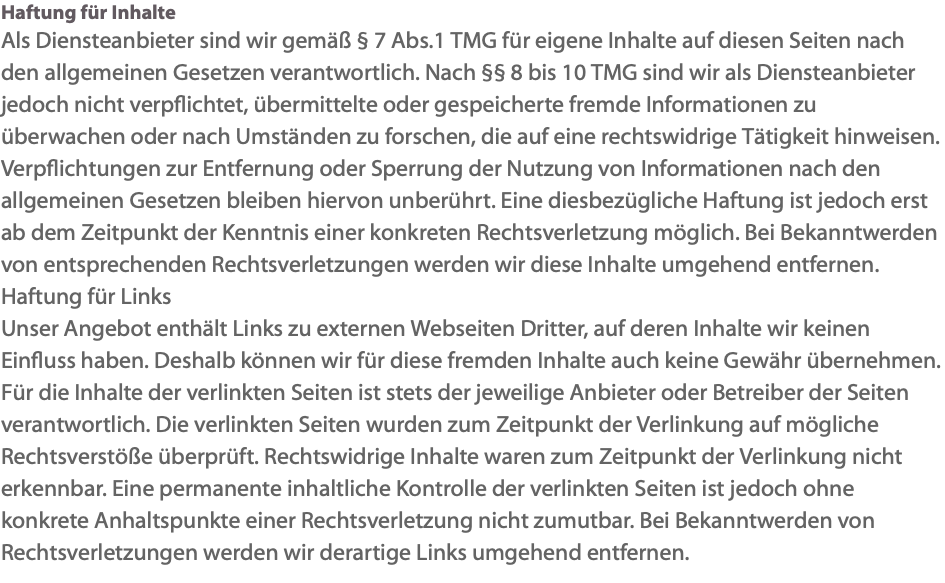 Haftung für Inhalte Als Diensteanbieter sind wir gemäß § 7 Abs.1 TMG für eigene Inhalte auf diesen Seiten nach den allgemeinen Gesetzen verantwortlich. Nach §§ 8 bis 10 TMG sind wir als Diensteanbieter jedoch nicht verpflichtet, übermittelte oder gespeicherte fremde Informationen zu überwachen oder nach Umständen zu forschen, die auf eine rechtswidrige Tätigkeit hinweisen. Verpflichtungen zur Entfernung oder Sperrung der Nutzung von Informationen nach den allgemeinen Gesetzen bleiben hiervon unberührt. Eine diesbezügliche Haftung ist jedoch erst ab dem Zeitpunkt der Kenntnis einer konkreten Rechtsverletzung möglich. Bei Bekanntwerden von entsprechenden Rechtsverletzungen werden wir diese Inhalte umgehend entfernen. Haftung für Links Unser Angebot enthält Links zu externen Webseiten Dritter, auf deren Inhalte wir keinen Einfluss haben. Deshalb können wir für diese fremden Inhalte auch keine Gewähr übernehmen. Für die Inhalte der verlinkten Seiten ist stets der jeweilige Anbieter oder Betreiber der Seiten verantwortlich. Die verlinkten Seiten wurden zum Zeitpunkt der Verlinkung auf mögliche Rechtsverstöße überprüft. Rechtswidrige Inhalte waren zum Zeitpunkt der Verlinkung nicht erkennbar. Eine permanente inhaltliche Kontrolle der verlinkten Seiten ist jedoch ohne konkrete Anhaltspunkte einer Rechtsverletzung nicht zumutbar. Bei Bekanntwerden von Rechtsverletzungen werden wir derartige Links umgehend entfernen.